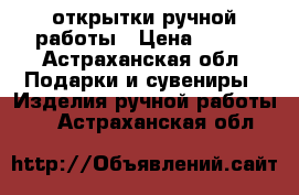 открытки ручной работы › Цена ­ 400 - Астраханская обл. Подарки и сувениры » Изделия ручной работы   . Астраханская обл.